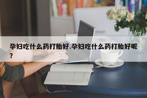 堕胎药在线购买孕妇吃什么药打胎好.孕妇吃什么药打胎好呢？