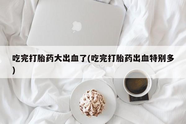 堕胎药在线购买吃完打胎药大出血了(吃完打胎药出血特别多)