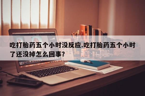 堕胎药在线购买吃打胎药五个小时没反应.吃打胎药五个小时了还没掉怎么回事？