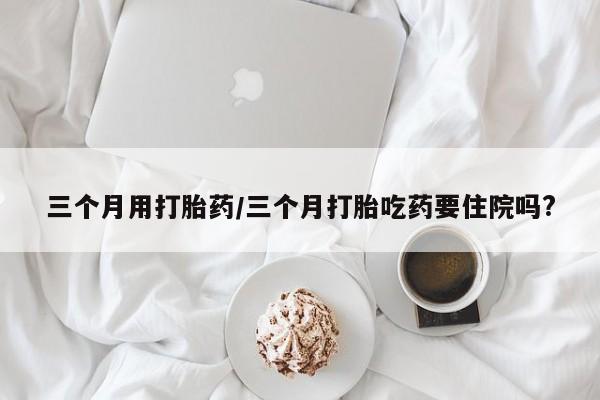 堕胎药在线购买三个月用打胎药/三个月打胎吃药要住院吗?