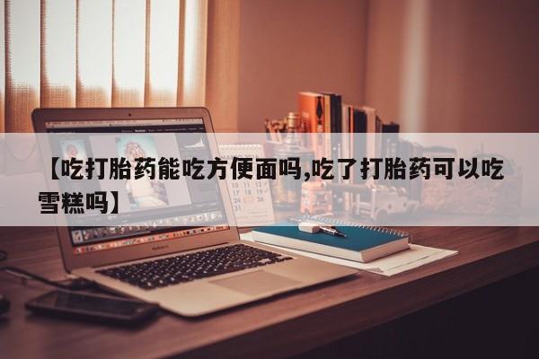堕胎药在线购买【吃打胎药能吃方便面吗,吃了打胎药可以吃雪糕吗】