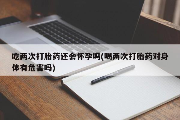 堕胎药在线购买吃两次打胎药还会怀孕吗(喝两次打胎药对身体有危害吗)