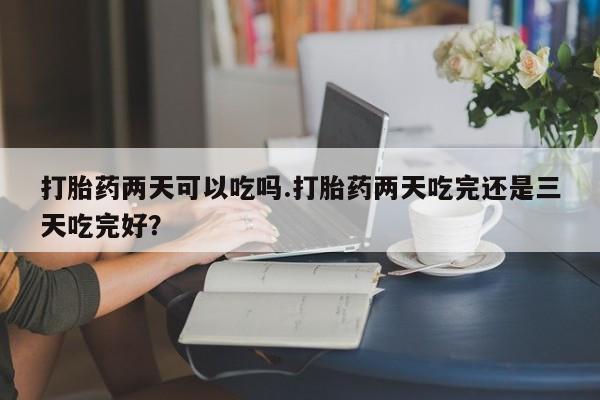 堕胎药在线购买打胎药两天可以吃吗.打胎药两天吃完还是三天吃完好？