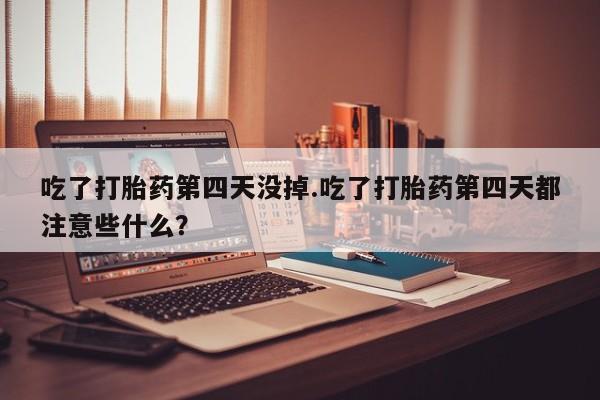 堕胎药在线购买吃了打胎药第四天没掉.吃了打胎药第四天都注意些什么？