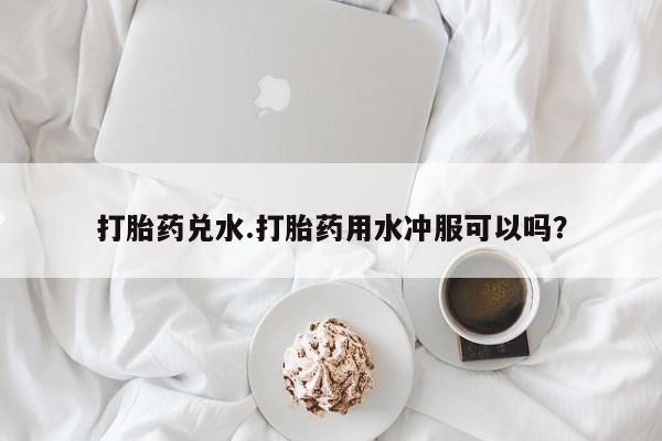 堕胎药在线购买打胎药兑水.打胎药用水冲服可以吗？