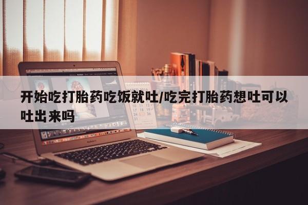 堕胎药在线购买开始吃打胎药吃饭就吐/吃完打胎药想吐可以吐出来吗