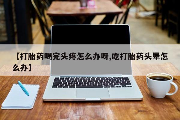 堕胎药在线购买【打胎药喝完头疼怎么办呀,吃打胎药头晕怎么办】