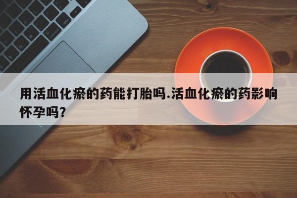 堕胎药在线购买用活血化瘀的药能打胎吗.活血化瘀的药影响怀孕吗？