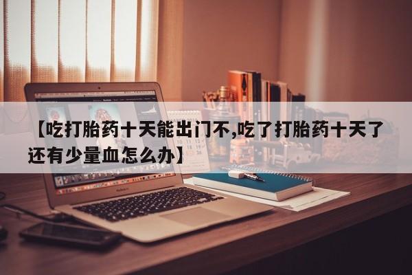 堕胎药在线购买【吃打胎药十天能出门不,吃了打胎药十天了还有少量血怎么办】