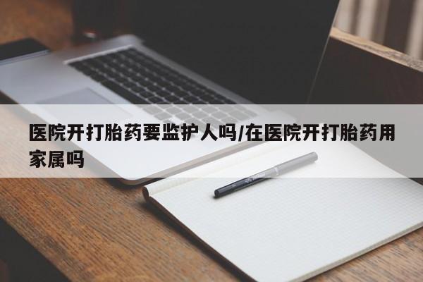 堕胎药在线购买医院开打胎药要监护人吗/在医院开打胎药用家属吗