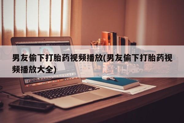 堕胎药在线购买男友偷下打胎药视频播放(男友偷下打胎药视频播放大全)
