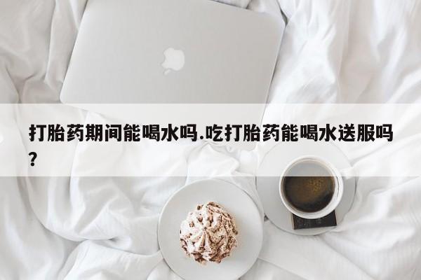 堕胎药在线购买打胎药期间能喝水吗.吃打胎药能喝水送服吗？