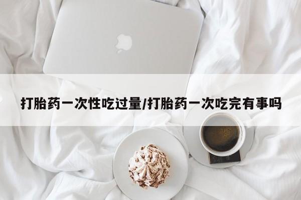 堕胎药在线购买打胎药一次性吃过量/打胎药一次吃完有事吗
