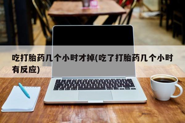 堕胎药在线购买吃打胎药几个小时才掉(吃了打胎药几个小时有反应)