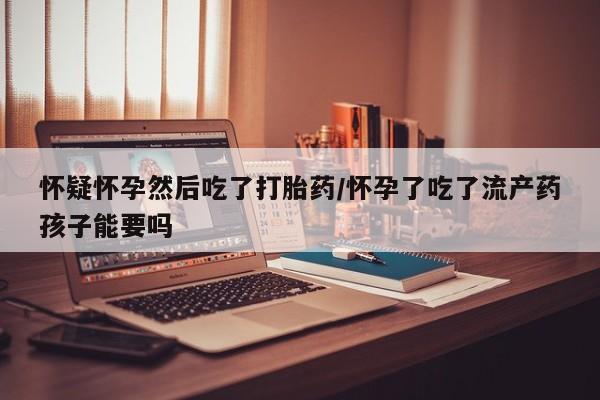 堕胎药在线购买怀疑怀孕然后吃了打胎药/怀孕了吃了流产药孩子能要吗