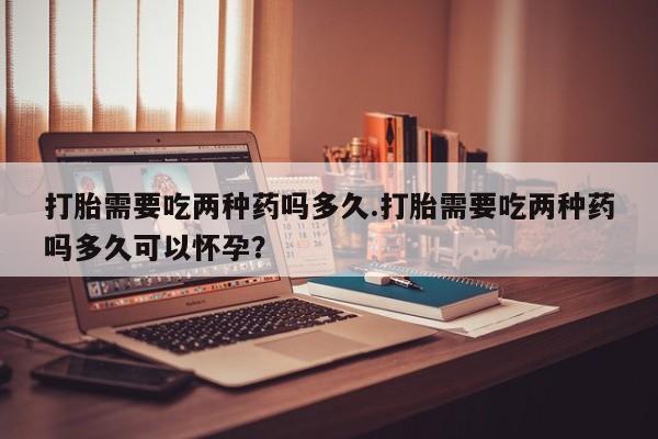 堕胎药在线购买打胎需要吃两种药吗多久.打胎需要吃两种药吗多久可以怀孕？