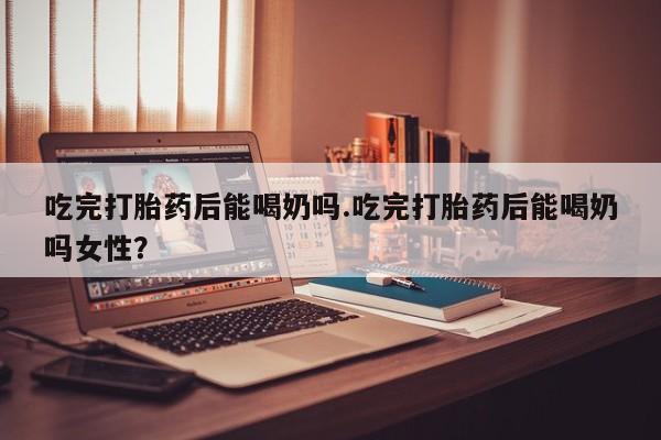 堕胎药在线购买吃完打胎药后能喝奶吗.吃完打胎药后能喝奶吗女性？