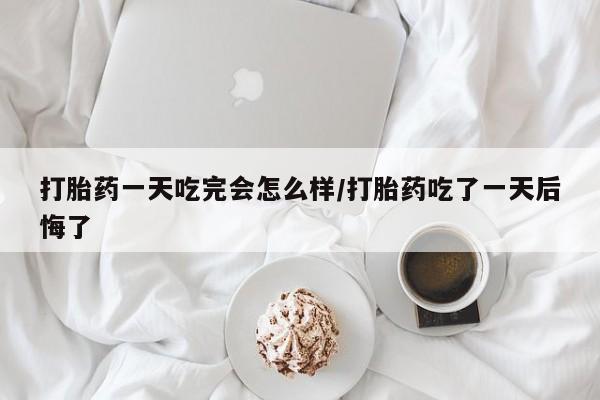 堕胎药在线购买打胎药一天吃完会怎么样/打胎药吃了一天后悔了