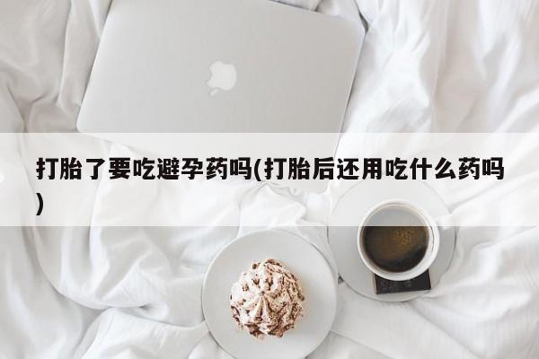 堕胎药在线购买打胎了要吃避孕药吗(打胎后还用吃什么药吗)