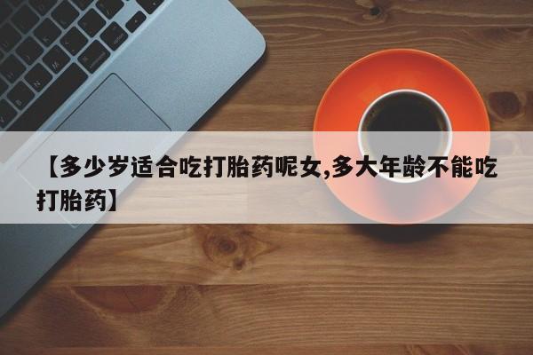 堕胎药在线购买【多少岁适合吃打胎药呢女,多大年龄不能吃打胎药】
