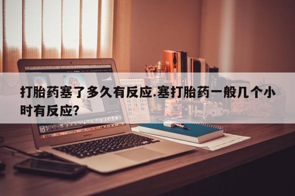 堕胎药在线购买打胎药塞了多久有反应.塞打胎药一般几个小时有反应？