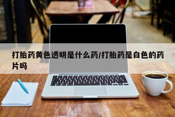 堕胎药在线购买打胎药黄色透明是什么药/打胎药是白色的药片吗