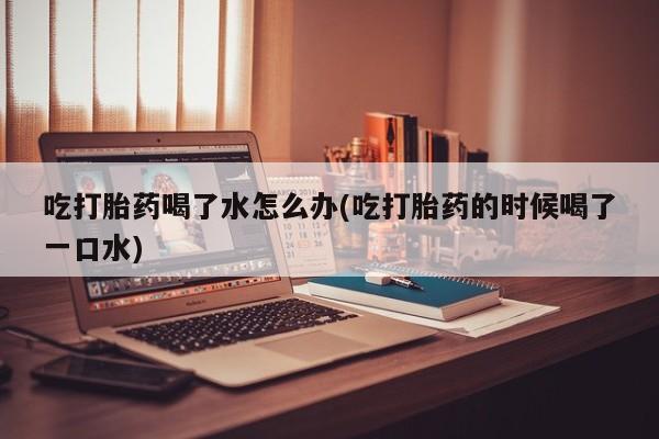 堕胎药在线购买吃打胎药喝了水怎么办(吃打胎药的时候喝了一口水)