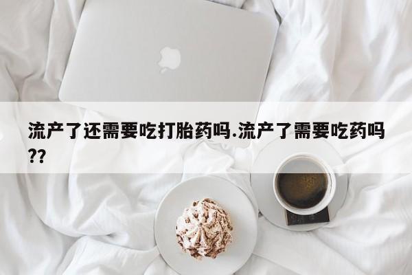 堕胎药在线购买流产了还需要吃打胎药吗.流产了需要吃药吗?？