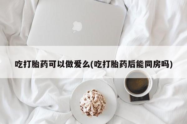 堕胎药在线购买吃打胎药可以做爱么(吃打胎药后能同房吗)