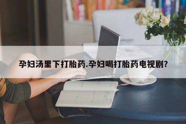 堕胎药在线购买孕妇汤里下打胎药.孕妇喝打胎药电视剧？