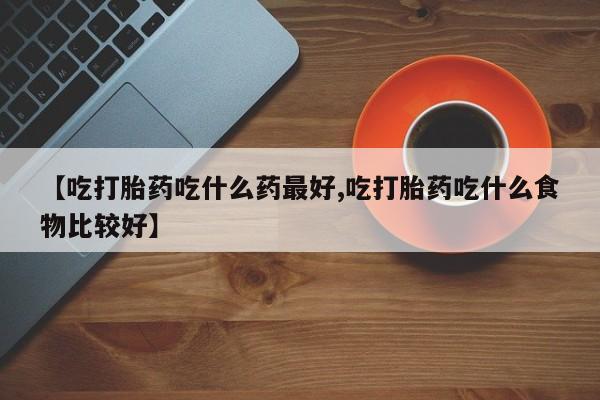堕胎药在线购买【吃打胎药吃什么药最好,吃打胎药吃什么食物比较好】