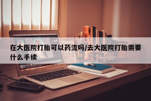 堕胎药在线购买在大医院打胎可以药流吗/去大医院打胎需要什么手续