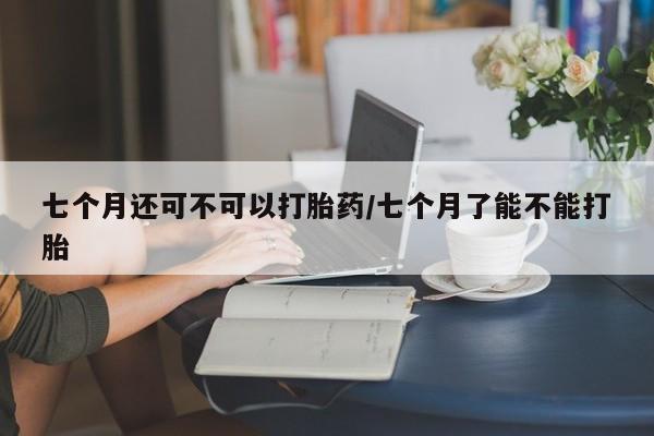 堕胎药在线购买七个月还可不可以打胎药/七个月了能不能打胎