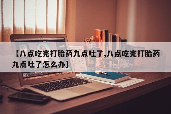 堕胎药在线购买【八点吃完打胎药九点吐了,八点吃完打胎药九点吐了怎么办】