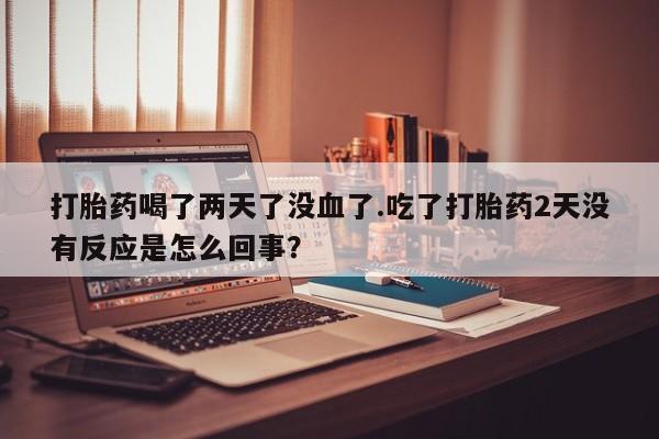 堕胎药在线购买打胎药喝了两天了没血了.吃了打胎药2天没有反应是怎么回事？