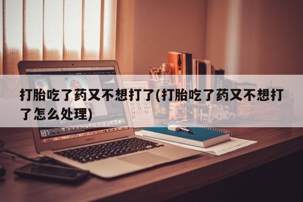堕胎药在线购买打胎吃了药又不想打了(打胎吃了药又不想打了怎么处理)