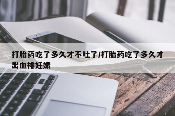 堕胎药在线购买打胎药吃了多久才不吐了/打胎药吃了多久才出血排妊娠
