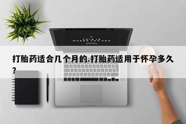 堕胎药在线购买打胎药适合几个月的.打胎药适用于怀孕多久？