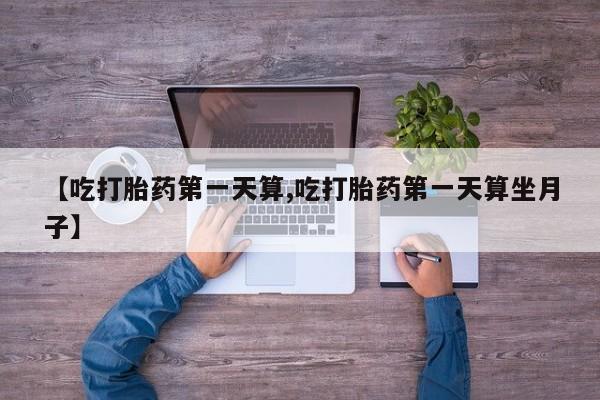 堕胎药在线购买【吃打胎药第一天算,吃打胎药第一天算坐月子】