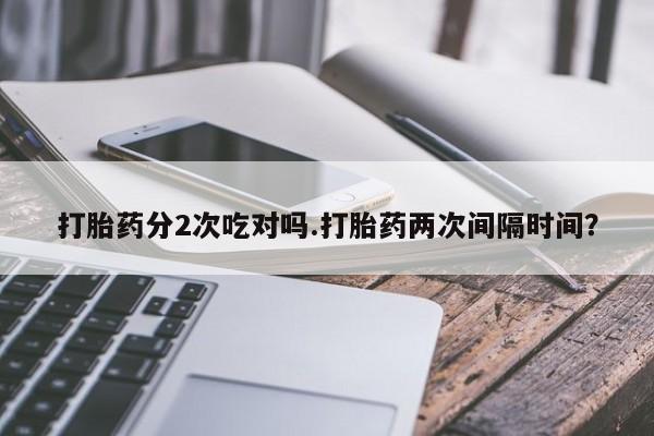 堕胎药在线购买打胎药分2次吃对吗.打胎药两次间隔时间？