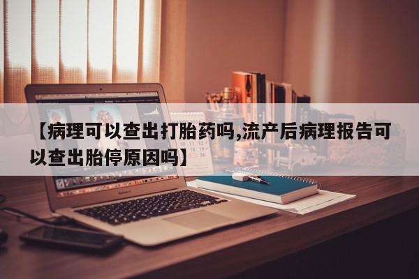 堕胎药在线购买【病理可以查出打胎药吗,流产后病理报告可以查出胎停原因吗】