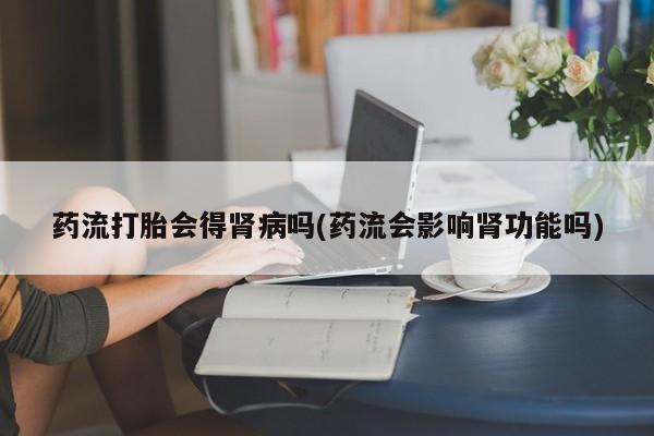 堕胎药在线购买药流打胎会得肾病吗(药流会影响肾功能吗)