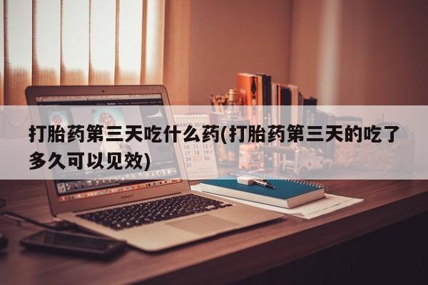堕胎药在线购买打胎药第三天吃什么药(打胎药第三天的吃了多久可以见效)