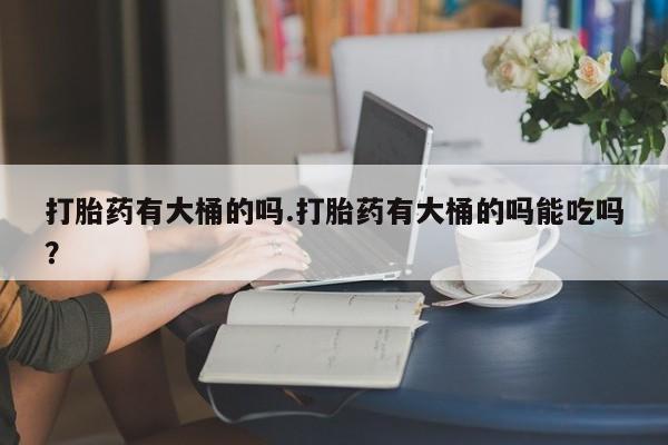堕胎药在线购买打胎药有大桶的吗.打胎药有大桶的吗能吃吗？