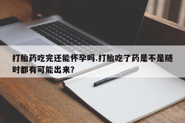 堕胎药在线购买打胎药吃完还能怀孕吗.打胎吃了药是不是随时都有可能出来？