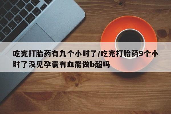 堕胎药在线购买吃完打胎药有九个小时了/吃完打胎药9个小时了没见孕囊有血能做b超吗
