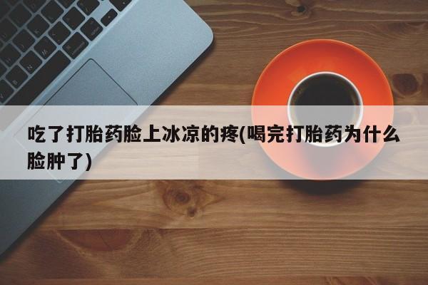 堕胎药在线购买吃了打胎药脸上冰凉的疼(喝完打胎药为什么脸肿了)