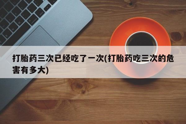 堕胎药在线购买打胎药三次已经吃了一次(打胎药吃三次的危害有多大)