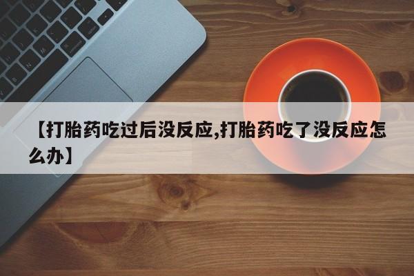 堕胎药在线购买【打胎药吃过后没反应,打胎药吃了没反应怎么办】