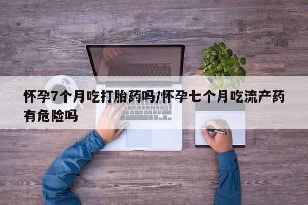 堕胎药在线购买怀孕7个月吃打胎药吗/怀孕七个月吃流产药有危险吗